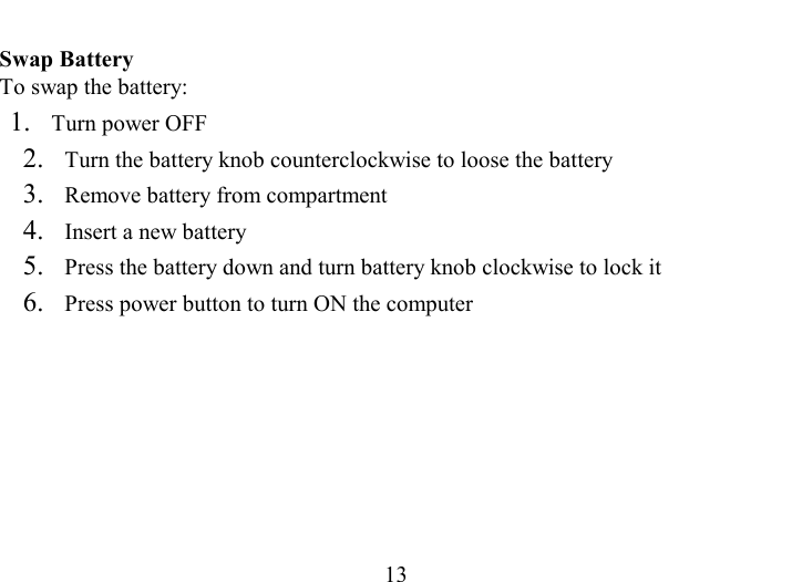   13 Swap Battery To swap the battery: 1.   Turn power OFF 2.   Turn the battery knob counterclockwise to loose the battery 3.   Remove battery from compartment 4.   Insert a new battery 5.   Press the battery down and turn battery knob clockwise to lock it 6.   Press power button to turn ON the computer 