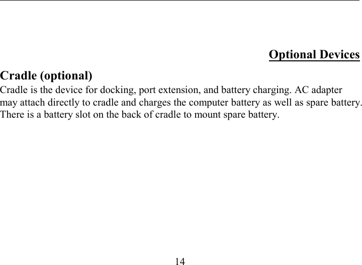   14   Optional Devices Cradle (optional) Cradle is the device for docking, port extension, and battery charging. AC adapter may attach directly to cradle and charges the computer battery as well as spare battery. There is a battery slot on the back of cradle to mount spare battery. 