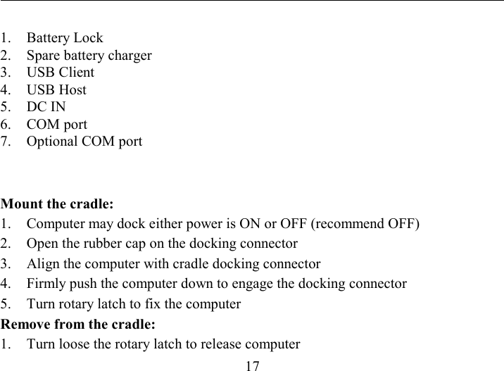   17 1. Battery Lock 2.  Spare battery charger 3. USB Client 4. USB Host 5. DC IN 6. COM port 7.  Optional COM port  Mount the cradle: 1.  Computer may dock either power is ON or OFF (recommend OFF) 2.  Open the rubber cap on the docking connector 3.  Align the computer with cradle docking connector 4.  Firmly push the computer down to engage the docking connector 5.  Turn rotary latch to fix the computer Remove from the cradle: 1.  Turn loose the rotary latch to release computer 