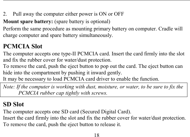   18 2.  Pull away the computer either power is ON or OFF Mount spare battery: (spare battery is optional) Perform the same procedure as mounting primary battery on computer. Cradle will charge computer and spare battery simultaneously. PCMCIA Slot  The computer accepts one type-II PCMCIA card. Insert the card firmly into the slot and fix the rubber cover for water/dust protection.  To remove the card, push the eject button to pop out the card. The eject button can hide into the compartment by pushing it inward gently.  It may be necessary to load PCMCIA card driver to enable the function. Note: If the computer is working with dust, moisture, or water, to be sure to fix the PCMCIA rubber cap tightly with screws. SD Slot The computer accepts one SD card (Secured Digital Card).  Insert the card firmly into the slot and fix the rubber cover for water/dust protection.  To remove the card, push the eject button to release it. 