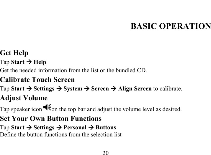   20  BASIC OPERATION  Get Help Tap Start Æ Help Get the needed information from the list or the bundled CD. Calibrate Touch Screen Tap Start Æ Settings Æ System Æ Screen Æ Align Screen to calibrate. Adjust Volume Tap speaker icon  on the top bar and adjust the volume level as desired. Set Your Own Button Functions Tap Start Æ Settings Æ Personal Æ Buttons Define the button functions from the selection list 