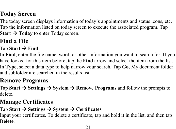   21 Today Screen The today screen displays information of today’s appointments and status icons, etc. Tap the information listed on today screen to execute the associated program. Tap Start Æ Today to enter Today screen. Find a File Tap Start Æ Find In Find, enter the file name, word, or other information you want to search for, If you have looked for this item before, tap the Find arrow and select the item from the list. In Type, select a data type to help narrow your search. Tap Go, My document folder and subfolder are searched in the results list. Remove Programs Tap Start Æ Settings Æ System Æ Remove Programs and follow the prompts to delete. Manage Certificates Tap Start Æ Settings Æ System Æ Certificates Input your certificates. To delete a certificate, tap and hold it in the list, and then tap Delete. 