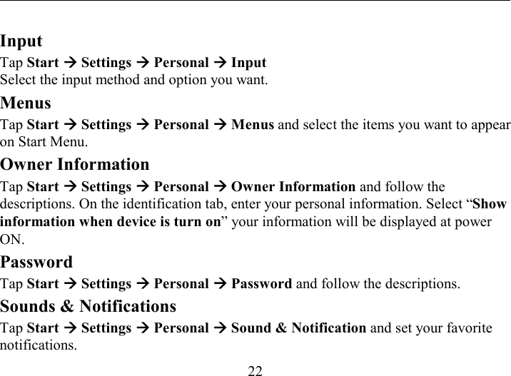   22 Input Tap Start Æ Settings Æ Personal Æ Input Select the input method and option you want. Menus Tap Start Æ Settings Æ Personal Æ Menus and select the items you want to appear on Start Menu. Owner Information Tap Start Æ Settings Æ Personal Æ Owner Information and follow the descriptions. On the identification tab, enter your personal information. Select “Show information when device is turn on” your information will be displayed at power ON. Password Tap Start Æ Settings Æ Personal Æ Password and follow the descriptions. Sounds &amp; Notifications Tap Start Æ Settings Æ Personal Æ Sound &amp; Notification and set your favorite notifications. 