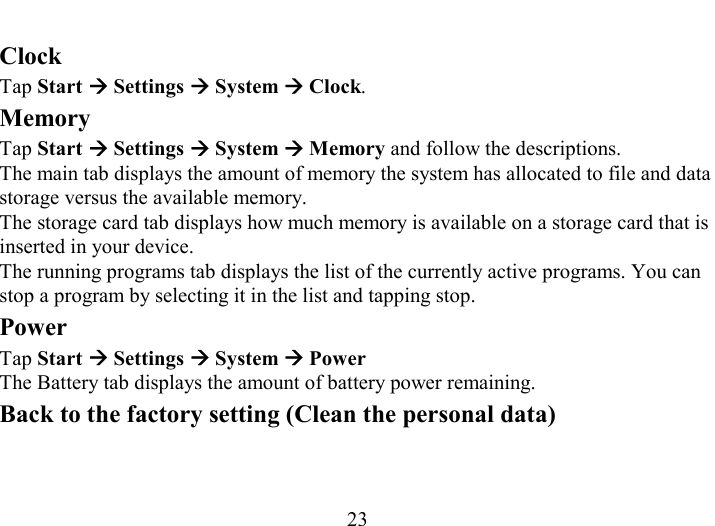   23 Clock Tap Start Æ Settings Æ System Æ Clock. Memory Tap Start Æ Settings Æ System Æ Memory and follow the descriptions. The main tab displays the amount of memory the system has allocated to file and data storage versus the available memory. The storage card tab displays how much memory is available on a storage card that is inserted in your device. The running programs tab displays the list of the currently active programs. You can stop a program by selecting it in the list and tapping stop. Power  Tap Start Æ Settings Æ System Æ Power The Battery tab displays the amount of battery power remaining. Back to the factory setting (Clean the personal data)  