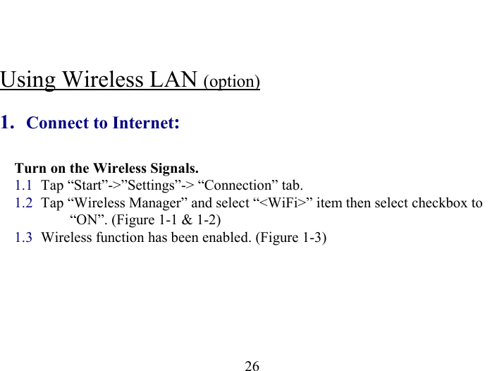   26  Using Wireless LAN (option)  1.  Connect to Internet: Turn on the Wireless Signals. 1.1  Tap “Start”-&gt;”Settings”-&gt; “Connection” tab. 1.2  Tap “Wireless Manager” and select “&lt;WiFi&gt;” item then select checkbox to          “ON”. (Figure 1-1 &amp; 1-2) 1.3  Wireless function has been enabled. (Figure 1-3) 