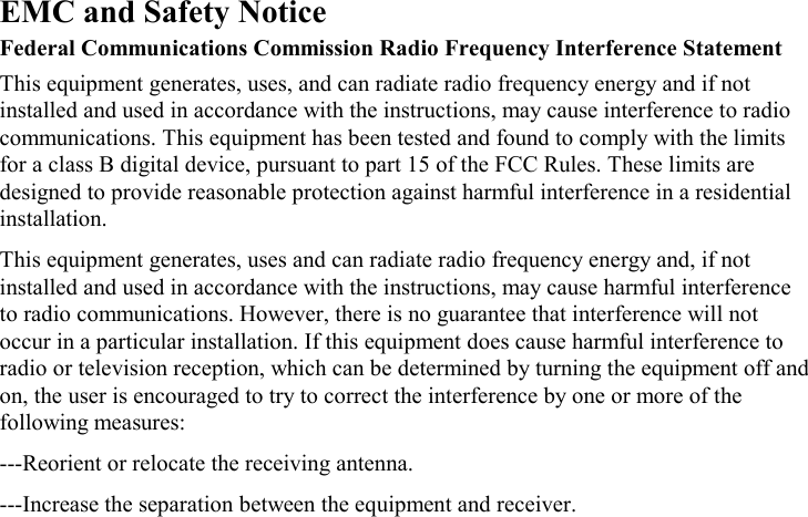 EMC and Safety Notice Federal Communications Commission Radio Frequency Interference Statement This equipment generates, uses, and can radiate radio frequency energy and if not installed and used in accordance with the instructions, may cause interference to radio communications. This equipment has been tested and found to comply with the limits for a class B digital device, pursuant to part 15 of the FCC Rules. These limits are designed to provide reasonable protection against harmful interference in a residential installation. This equipment generates, uses and can radiate radio frequency energy and, if not installed and used in accordance with the instructions, may cause harmful interference to radio communications. However, there is no guarantee that interference will not occur in a particular installation. If this equipment does cause harmful interference to radio or television reception, which can be determined by turning the equipment off and on, the user is encouraged to try to correct the interference by one or more of the following measures: ---Reorient or relocate the receiving antenna. ---Increase the separation between the equipment and receiver. 