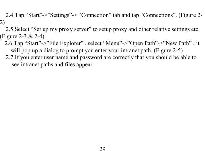   29 2.4 Tap “Start”-&gt;”Settings”-&gt; “Connection” tab and tap “Connections”. (Figure 2-2) 2.5 Select “Set up my proxy server” to setup proxy and other relative settings etc. (Figure 2-3 &amp; 2-4) 2.6 Tap “Start”-&gt;”File Explorer” , select “Menu”-&gt;”Open Path”-&gt;”New Path” , it will pop up a dialog to prompt you enter your intranet path. (Figure 2-5) 2.7 If you enter user name and password are correctly that you should be able to see intranet paths and files appear. 