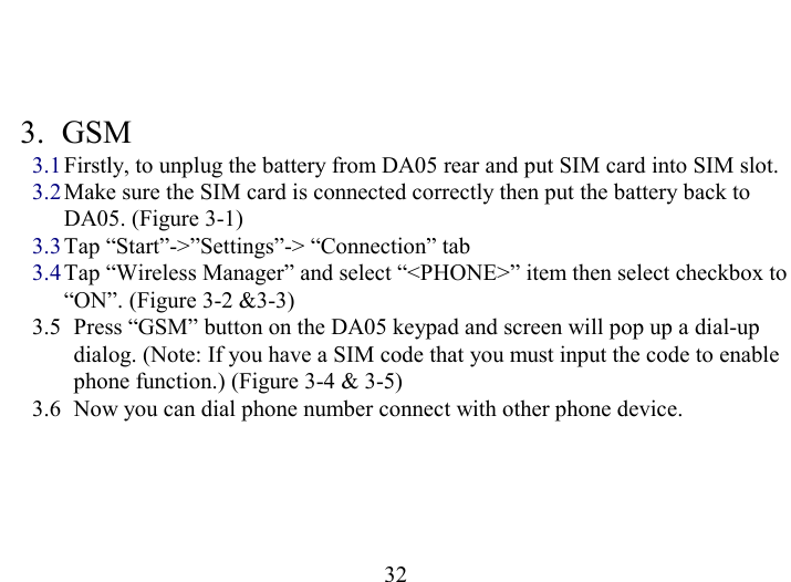   32  3. GSM 3.1 Firstly, to unplug the battery from DA05 rear and put SIM card into SIM slot. 3.2 Make sure the SIM card is connected correctly then put the battery back to DA05. (Figure 3-1) 3.3 Tap “Start”-&gt;”Settings”-&gt; “Connection” tab 3.4 Tap “Wireless Manager” and select “&lt;PHONE&gt;” item then select checkbox to “ON”. (Figure 3-2 &amp;3-3) 3.5  Press “GSM” button on the DA05 keypad and screen will pop up a dial-up dialog. (Note: If you have a SIM code that you must input the code to enable phone function.) (Figure 3-4 &amp; 3-5)  3.6  Now you can dial phone number connect with other phone device.  