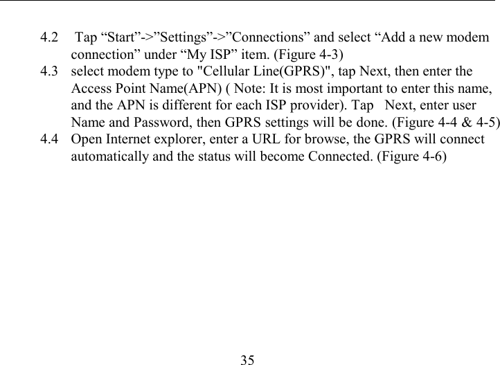   35 4.2   Tap “Start”-&gt;”Settings”-&gt;”Connections” and select “Add a new modem connection” under “My ISP” item. (Figure 4-3) 4.3  select modem type to &quot;Cellular Line(GPRS)&quot;, tap Next, then enter the Access Point Name(APN) ( Note: It is most important to enter this name, and the APN is different for each ISP provider). Tap   Next, enter user Name and Password, then GPRS settings will be done. (Figure 4-4 &amp; 4-5) 4.4  Open Internet explorer, enter a URL for browse, the GPRS will connect automatically and the status will become Connected. (Figure 4-6)  