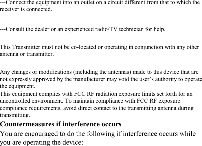 ---Connect the equipment into an outlet on a circuit different from that to which the receiver is connected. ---Consult the dealer or an experienced radio/TV technician for help. This Transmitter must not be co-located or operating in conjunction with any other antenna or transmitter. Any changes or modifications (including the antennas) made to this device that are not expressly approved by the manufacturer may void the user’s authority to operate the equipment. This equipment complies with FCC RF radiation exposure limits set forth for an uncontrolled environment. To maintain compliance with FCC RF exposure compliance requirements, avoid direct contact to the transmitting antenna during transmitting. Countermeasures if interference occurs You are encouraged to do the following if interference occurs while you are operating the device: 