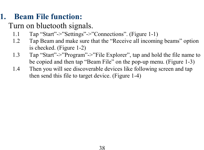   38 1.  Beam File function: Turn on bluetooth signals. 1.1  Tap “Start”-&gt;”Settings”-&gt;”Connections”. (Figure 1-1) 1.2  Tap Beam and make sure that the “Receive all incoming beams” option is checked. (Figure 1-2) 1.3  Tap “Start”-&gt;”Program”-&gt;”File Explorer”, tap and hold the file name to be copied and then tap “Beam File” on the pop-up menu. (Figure 1-3) 1.4  Then you will see discoverable devices like following screen and tap then send this file to target device. (Figure 1-4) 