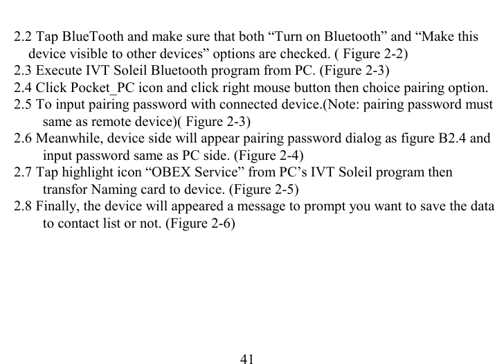   41 2.2 Tap BlueTooth and make sure that both “Turn on Bluetooth” and “Make this device visible to other devices” options are checked. ( Figure 2-2) 2.3 Execute IVT Soleil Bluetooth program from PC. (Figure 2-3)  2.4 Click Pocket_PC icon and click right mouse button then choice pairing option. 2.5 To input pairing password with connected device.(Note: pairing password must same as remote device)( Figure 2-3) 2.6 Meanwhile, device side will appear pairing password dialog as figure B2.4 and input password same as PC side. (Figure 2-4)  2.7 Tap highlight icon “OBEX Service” from PC’s IVT Soleil program then transfor Naming card to device. (Figure 2-5)  2.8 Finally, the device will appeared a message to prompt you want to save the data to contact list or not. (Figure 2-6)  