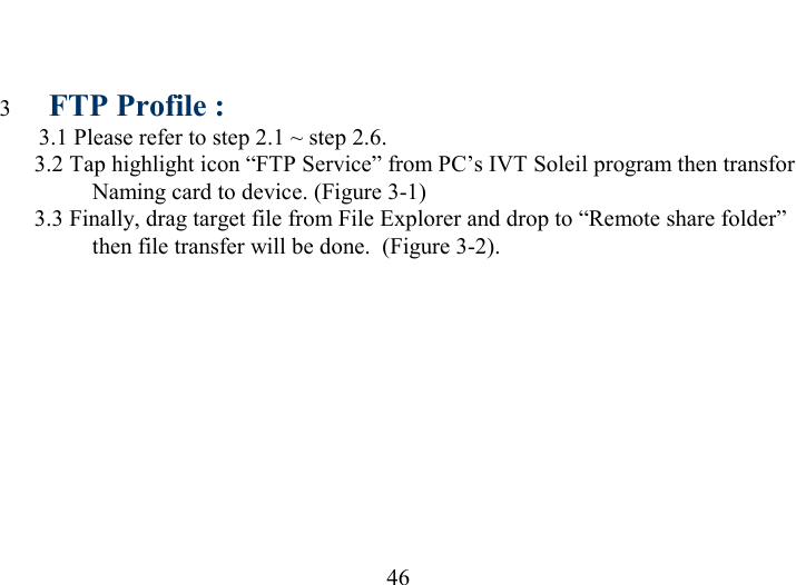   46 3  FTP Profile :  3.1 Please refer to step 2.1 ~ step 2.6.   3.2 Tap highlight icon “FTP Service” from PC’s IVT Soleil program then transfor Naming card to device. (Figure 3-1)    3.3 Finally, drag target file from File Explorer and drop to “Remote share folder” then file transfer will be done.  (Figure 3-2).  