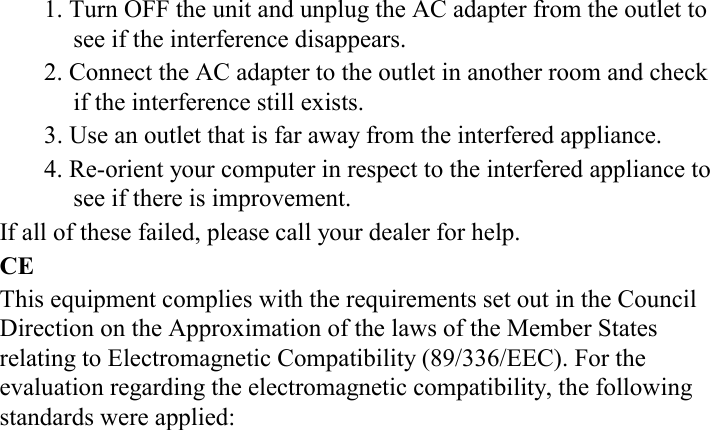 1. Turn OFF the unit and unplug the AC adapter from the outlet to see if the interference disappears. 2. Connect the AC adapter to the outlet in another room and check if the interference still exists. 3. Use an outlet that is far away from the interfered appliance. 4. Re-orient your computer in respect to the interfered appliance to see if there is improvement. If all of these failed, please call your dealer for help. CE This equipment complies with the requirements set out in the Council Direction on the Approximation of the laws of the Member States relating to Electromagnetic Compatibility (89/336/EEC). For the evaluation regarding the electromagnetic compatibility, the following standards were applied: 