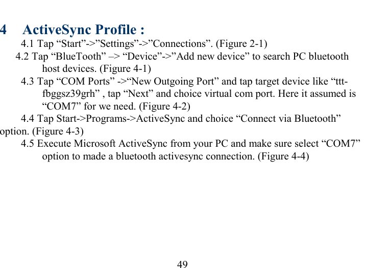   49 4  ActiveSync Profile : 4.1 Tap “Start”-&gt;”Settings”-&gt;”Connections”. (Figure 2-1)   4.2 Tap “BlueTooth” –&gt; “Device”-&gt;”Add new device” to search PC bluetooth host devices. (Figure 4-1) 4.3 Tap “COM Ports” -&gt;“New Outgoing Port” and tap target device like “ttt-fbggsz39grh” , tap “Next” and choice virtual com port. Here it assumed is “COM7” for we need. (Figure 4-2) 4.4 Tap Start-&gt;Programs-&gt;ActiveSync and choice “Connect via Bluetooth” option. (Figure 4-3) 4.5 Execute Microsoft ActiveSync from your PC and make sure select “COM7” option to made a bluetooth activesync connection. (Figure 4-4)  