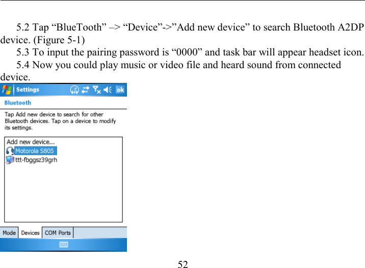   52   5.2 Tap “BlueTooth” –&gt; “Device”-&gt;”Add new device” to search Bluetooth A2DP device. (Figure 5-1)   5.3 To input the pairing password is “0000” and task bar will appear headset icon.   5.4 Now you could play music or video file and heard sound from connected device.  