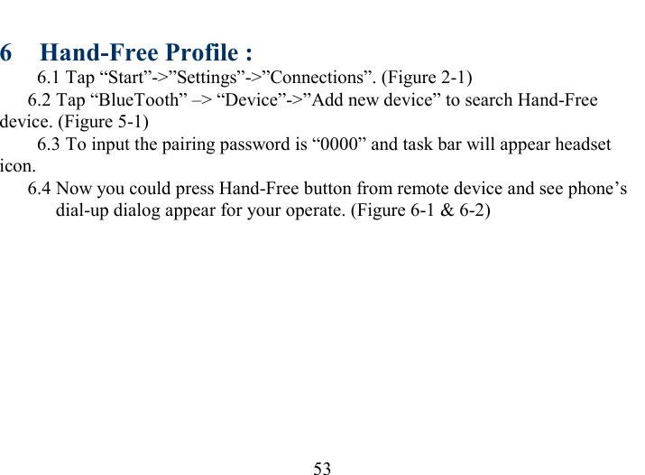   53 6  Hand-Free Profile : 6.1 Tap “Start”-&gt;”Settings”-&gt;”Connections”. (Figure 2-1)   6.2 Tap “BlueTooth” –&gt; “Device”-&gt;”Add new device” to search Hand-Free device. (Figure 5-1) 6.3 To input the pairing password is “0000” and task bar will appear headset icon.   6.4 Now you could press Hand-Free button from remote device and see phone’s dial-up dialog appear for your operate. (Figure 6-1 &amp; 6-2) 