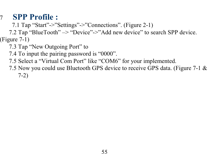   55 7  SPP Profile : 7.1 Tap “Start”-&gt;”Settings”-&gt;”Connections”. (Figure 2-1)   7.2 Tap “BlueTooth” –&gt; “Device”-&gt;”Add new device” to search SPP device. (Figure 7-1)   7.3 Tap “New Outgoing Port” to    7.4 To input the pairing password is “0000”.   7.5 Select a “Virtual Com Port” like “COM6” for your implemented.   7.5 Now you could use Bluetooth GPS device to receive GPS data. (Figure 7-1 &amp; 7-2) 