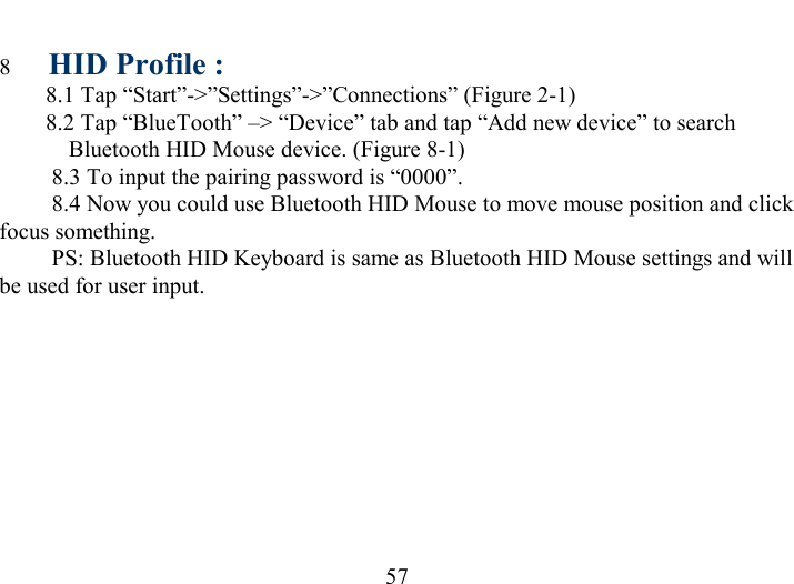   57 8  HID Profile : 8.1 Tap “Start”-&gt;”Settings”-&gt;”Connections” (Figure 2-1) 8.2 Tap “BlueTooth” –&gt; “Device” tab and tap “Add new device” to search Bluetooth HID Mouse device. (Figure 8-1)          8.3 To input the pairing password is “0000”.          8.4 Now you could use Bluetooth HID Mouse to move mouse position and click  focus something.          PS: Bluetooth HID Keyboard is same as Bluetooth HID Mouse settings and will be used for user input.  