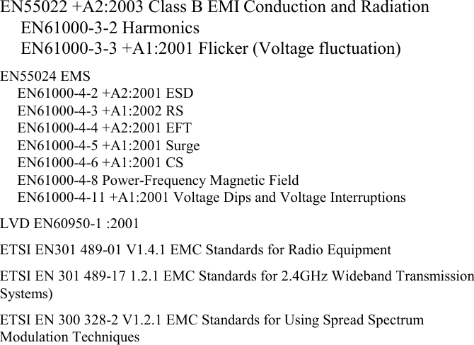 EN55022 +A2:2003 Class B EMI Conduction and Radiation EN61000-3-2 Harmonics EN61000-3-3 +A1:2001 Flicker (Voltage fluctuation) EN55024 EMS EN61000-4-2 +A2:2001 ESD  EN61000-4-3 +A1:2002 RS  EN61000-4-4 +A2:2001 EFT  EN61000-4-5 +A1:2001 Surge  EN61000-4-6 +A1:2001 CS  EN61000-4-8 Power-Frequency Magnetic Field EN61000-4-11 +A1:2001 Voltage Dips and Voltage Interruptions LVD EN60950-1 :2001 ETSI EN301 489-01 V1.4.1 EMC Standards for Radio Equipment ETSI EN 301 489-17 1.2.1 EMC Standards for 2.4GHz Wideband Transmission Systems) ETSI EN 300 328-2 V1.2.1 EMC Standards for Using Spread Spectrum Modulation Techniques  