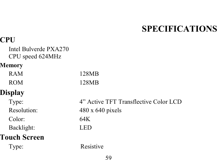   59        SPECIFICATIONS CPU Intel Bulverde PXA270 CPU speed 624MHz  Memory RAM 128MB ROM 128MB Display Type:  4” Active TFT Transflective Color LCD  Resolution:  480 x 640 pixels  Color: 64K  Backlight: LED Touch Screen Type: Resistive 