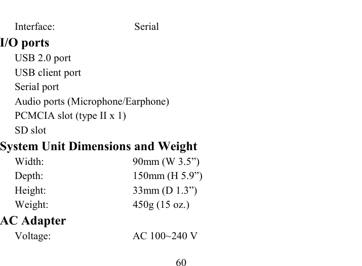   60 Interface: Serial I/O ports USB 2.0 port  USB client port Serial port Audio ports (Microphone/Earphone) PCMCIA slot (type II x 1) SD slot System Unit Dimensions and Weight Width:  90mm (W 3.5”) Depth:  150mm (H 5.9”) Height:  33mm (D 1.3”) Weight:  450g (15 oz.) AC Adapter Voltage:  AC 100~240 V 