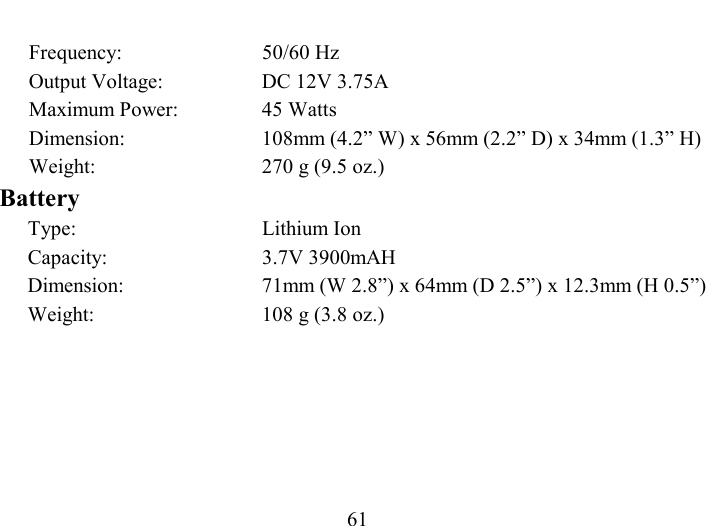   61 Frequency: 50/60 Hz Output Voltage:  DC 12V 3.75A Maximum Power:  45 Watts Dimension:  108mm (4.2” W) x 56mm (2.2” D) x 34mm (1.3” H) Weight:  270 g (9.5 oz.) Battery Type: Lithium Ion Capacity: 3.7V 3900mAH Dimension:  71mm (W 2.8”) x 64mm (D 2.5”) x 12.3mm (H 0.5”) Weight:  108 g (3.8 oz.) 