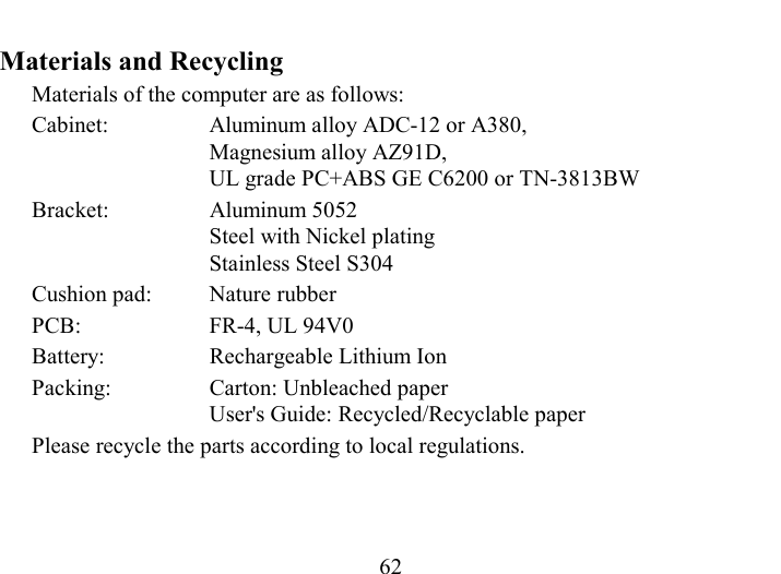   62 Materials and Recycling Materials of the computer are as follows: Cabinet:  Aluminum alloy ADC-12 or A380,  Magnesium alloy AZ91D, UL grade PC+ABS GE C6200 or TN-3813BW Bracket: Aluminum 5052 Steel with Nickel plating Stainless Steel S304 Cushion pad:  Nature rubber PCB:  FR-4, UL 94V0 Battery:  Rechargeable Lithium Ion Packing:  Carton: Unbleached paper User&apos;s Guide: Recycled/Recyclable paper Please recycle the parts according to local regulations. 