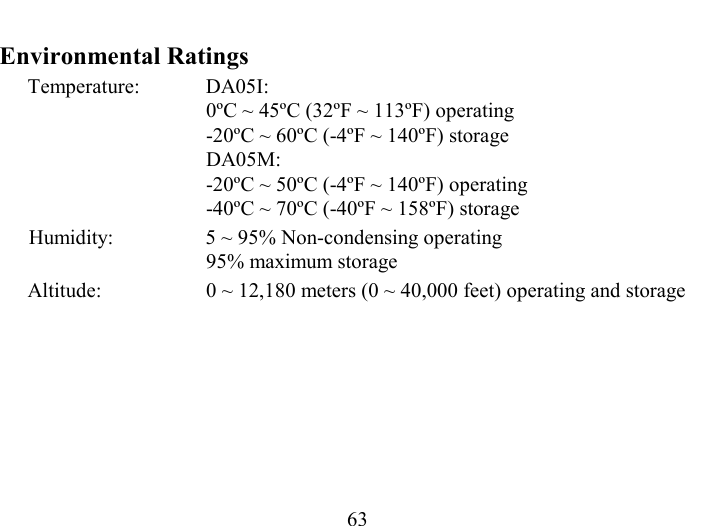   63 Environmental Ratings Temperature: DA05I:  0ºC ~ 45ºC (32ºF ~ 113ºF) operating -20ºC ~ 60ºC (-4ºF ~ 140ºF) storage DA05M: -20ºC ~ 50ºC (-4ºF ~ 140ºF) operating -40ºC ~ 70ºC (-40ºF ~ 158ºF) storage Humidity:   5 ~ 95% Non-condensing operating 95% maximum storage Altitude:  0 ~ 12,180 meters (0 ~ 40,000 feet) operating and storage