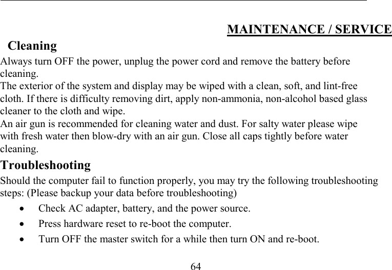   64 MAINTENANCE / SERVICE Cleaning Always turn OFF the power, unplug the power cord and remove the battery before cleaning. The exterior of the system and display may be wiped with a clean, soft, and lint-free cloth. If there is difficulty removing dirt, apply non-ammonia, non-alcohol based glass cleaner to the cloth and wipe.  An air gun is recommended for cleaning water and dust. For salty water please wipe with fresh water then blow-dry with an air gun. Close all caps tightly before water cleaning. Troubleshooting Should the computer fail to function properly, you may try the following troubleshooting steps: (Please backup your data before troubleshooting) •  Check AC adapter, battery, and the power source. •  Press hardware reset to re-boot the computer. •  Turn OFF the master switch for a while then turn ON and re-boot.  