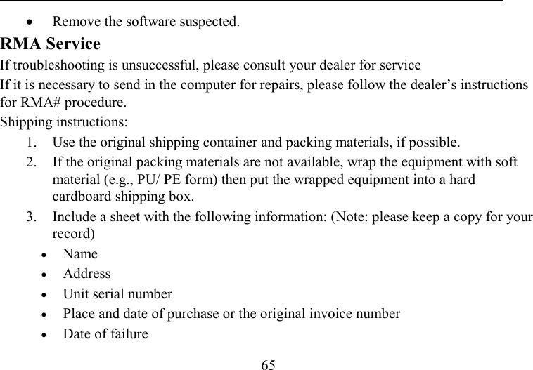   65 •  Remove the software suspected. RMA Service If troubleshooting is unsuccessful, please consult your dealer for service If it is necessary to send in the computer for repairs, please follow the dealer’s instructions for RMA# procedure.  Shipping instructions: 1.  Use the original shipping container and packing materials, if possible. 2.  If the original packing materials are not available, wrap the equipment with soft material (e.g., PU/ PE form) then put the wrapped equipment into a hard cardboard shipping box. 3.  Include a sheet with the following information: (Note: please keep a copy for your record) •  Name   •  Address   •  Unit serial number  •  Place and date of purchase or the original invoice number •  Date of failure  