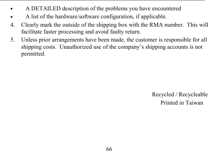   66 •  A DETAILED description of the problems you have encountered •  A list of the hardware/software configuration, if applicable. 4.  Clearly mark the outside of the shipping box with the RMA number.  This will facilitate faster processing and avoid faulty return. 5.  Unless prior arrangements have been made, the customer is responsible for all shipping costs.  Unauthorized use of the company’s shipping accounts is not permitted.     Recycled / Recycleable Printed in Taiwan  