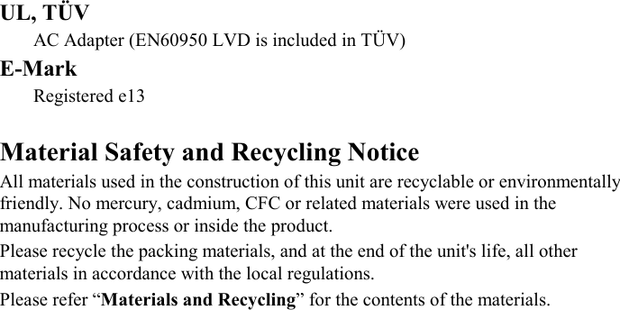 UL, TÜV AC Adapter (EN60950 LVD is included in TÜV) E-Mark Registered e13   Material Safety and Recycling Notice All materials used in the construction of this unit are recyclable or environmentally friendly. No mercury, cadmium, CFC or related materials were used in the manufacturing process or inside the product. Please recycle the packing materials, and at the end of the unit&apos;s life, all other materials in accordance with the local regulations. Please refer “Materials and Recycling” for the contents of the materials. 