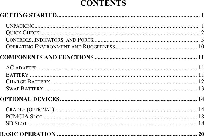 CONTENTS GETTING STARTED............................................................................................... 1 UNPACKING.............................................................................................................. 1 QUICK CHECK .......................................................................................................... 2 CONTROLS, INDICATORS, AND PORTS....................................................................... 3 OPERATING ENVIRONMENT AND RUGGEDNESS ...................................................... 10 COMPONENTS AND FUNCTIONS .................................................................... 11 AC ADAPTER.......................................................................................................... 11 BATTERY ............................................................................................................... 11 CHARGE BATTERY ................................................................................................. 12 SWAP BATTERY...................................................................................................... 13 OPTIONAL DEVICES........................................................................................... 14 CRADLE (OPTIONAL) .............................................................................................. 14 PCMCIA SLOT ...................................................................................................... 18 SD SLOT ................................................................................................................ 18 BASIC OPERATION ............................................................................................. 20 