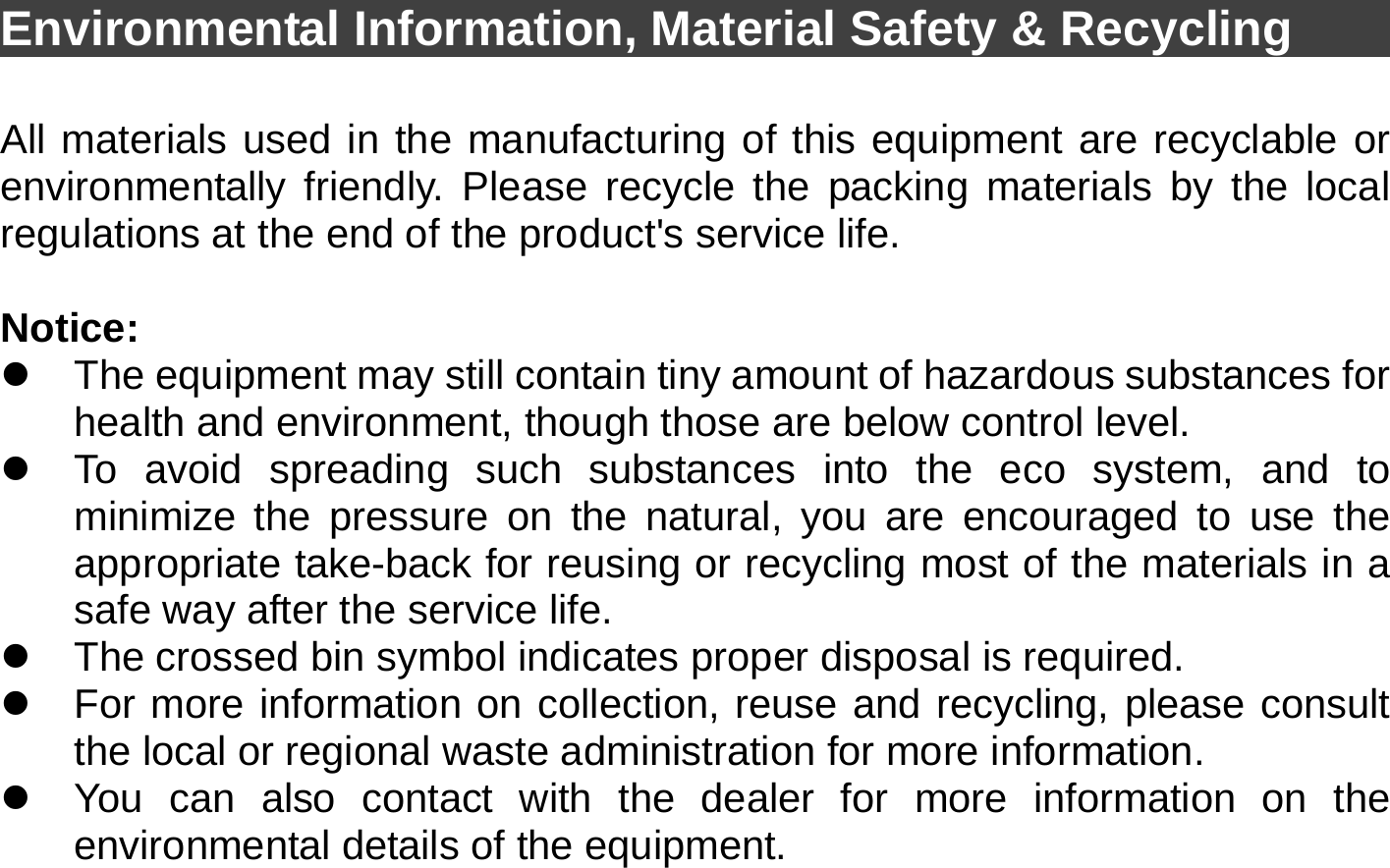  Environmental Information, Material Safety &amp; Recycling      All materials used in the manufacturing of this equipment are recyclable or environmentally friendly. Please recycle the packing materials by the local regulations at the end of the product&apos;s service life.  Notice: z  The equipment may still contain tiny amount of hazardous substances for health and environment, though those are below control level. z  To avoid spreading such substances into the eco system, and to minimize the pressure on the natural, you are encouraged to use the appropriate take-back for reusing or recycling most of the materials in a safe way after the service life. z  The crossed bin symbol indicates proper disposal is required. z  For more information on collection, reuse and recycling, please consult the local or regional waste administration for more information. z  You can also contact with the dealer for more information on the environmental details of the equipment. 