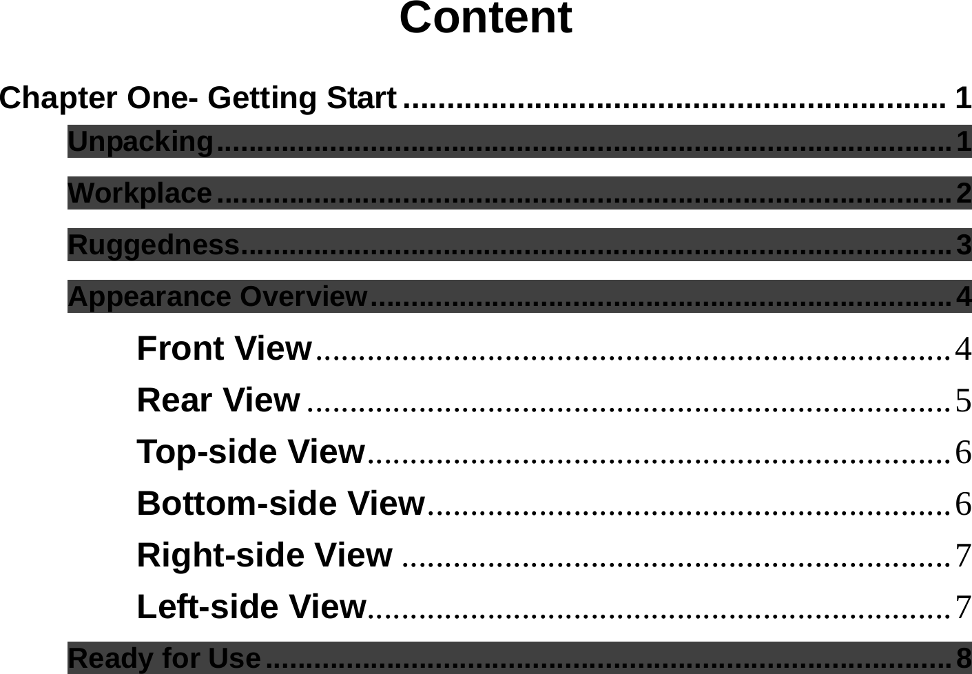  Content  Chapter One- Getting Start .............................................................. 1 Unpacking...........................................................................................1 Workplace...........................................................................................2 Ruggedness........................................................................................3 Appearance Overview........................................................................4 Front View..........................................................................4 Rear View ...........................................................................5 Top-side View....................................................................6 Bottom-side View.............................................................6 Right-side View ................................................................7 Left-side View....................................................................7 Ready for Use.....................................................................................8 