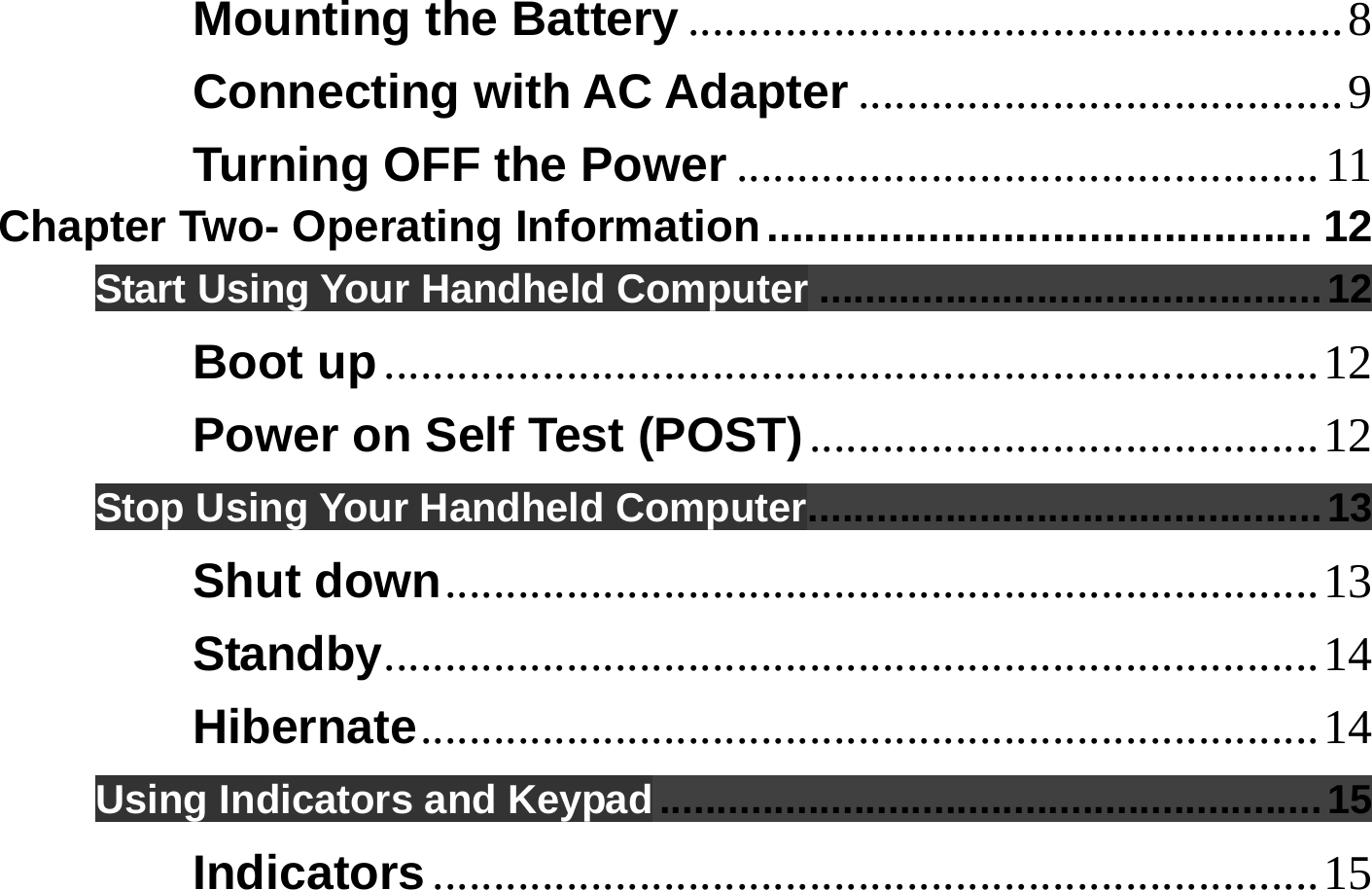  Mounting the Battery ......................................................8 Connecting with AC Adapter ........................................9 Turning OFF the Power ................................................11 Chapter Two- Operating Information............................................ 12 Start Using Your Handheld Computer ............................................12 Boot up.............................................................................12 Power on Self Test (POST)..........................................12 Stop Using Your Handheld Computer.............................................13 Shut down........................................................................13 Standby.............................................................................14 Hibernate..........................................................................14 Using Indicators and Keypad ..........................................................15 Indicators.........................................................................15 