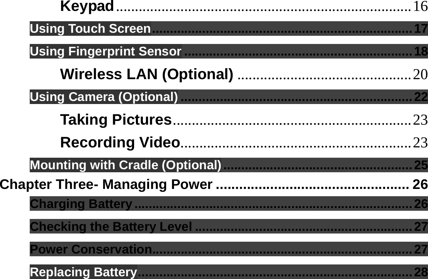  Keypad..............................................................................16 Using Touch Screen.........................................................................17 Using Fingerprint Sensor ................................................................18 Wireless LAN (Optional) ..............................................20 Using Camera (Optional) .................................................................22 Taking Pictures...............................................................23 Recording Video.............................................................23 Mounting with Cradle (Optional).....................................................25 Chapter Three- Managing Power .................................................. 26 Charging Battery..............................................................................26 Checking the Battery Level .............................................................27 Power Conservation.........................................................................27 Replacing Battery.............................................................................28 