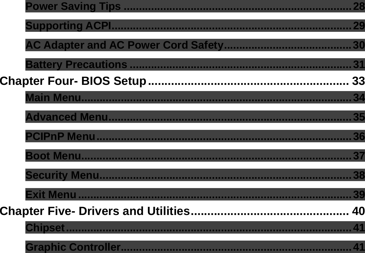  Power Saving Tips ...........................................................................28 Supporting ACPI...............................................................................29 AC Adapter and AC Power Cord Safety..........................................30 Battery Precautions .........................................................................31 Chapter Four- BIOS Setup............................................................. 33 Main Menu.........................................................................................34 Advanced Menu................................................................................35 PCIPnP Menu....................................................................................36 Boot Menu.........................................................................................37 Security Menu...................................................................................38 Exit Menu..........................................................................................39 Chapter Five- Drivers and Utilities................................................ 40 Chipset..............................................................................................41 Graphic Controller............................................................................41 