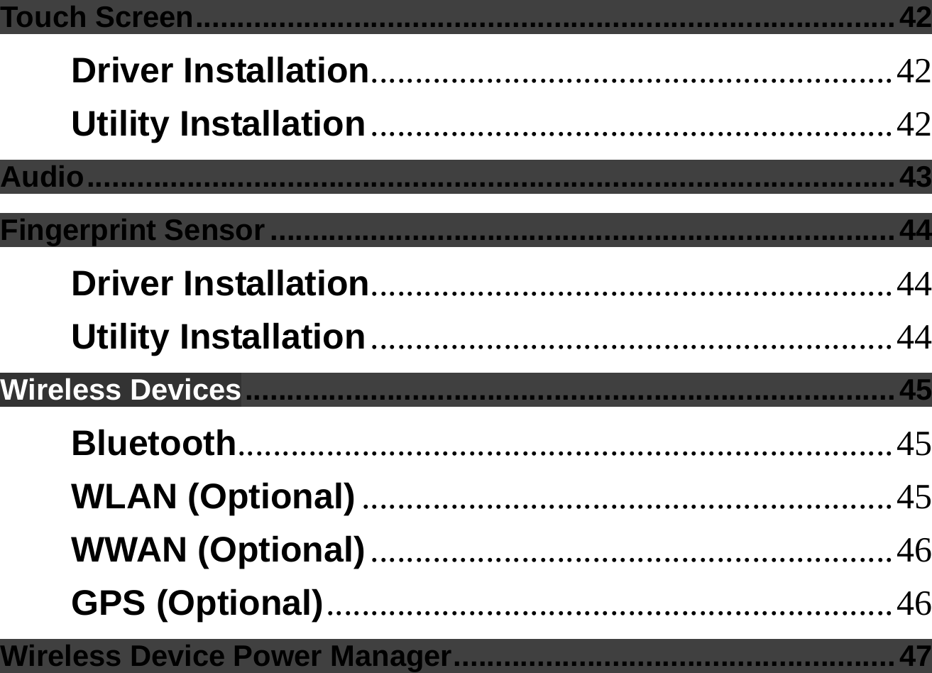  Touch Screen....................................................................................42 Driver Installation...........................................................42 Utility Installation...........................................................42 Audio.................................................................................................43 Fingerprint Sensor ...........................................................................44 Driver Installation...........................................................44 Utility Installation...........................................................44 Wireless Devices..............................................................................45 Bluetooth..........................................................................45 WLAN (Optional) ............................................................45 WWAN (Optional)...........................................................46 GPS (Optional)................................................................46 Wireless Device Power Manager.....................................................47 