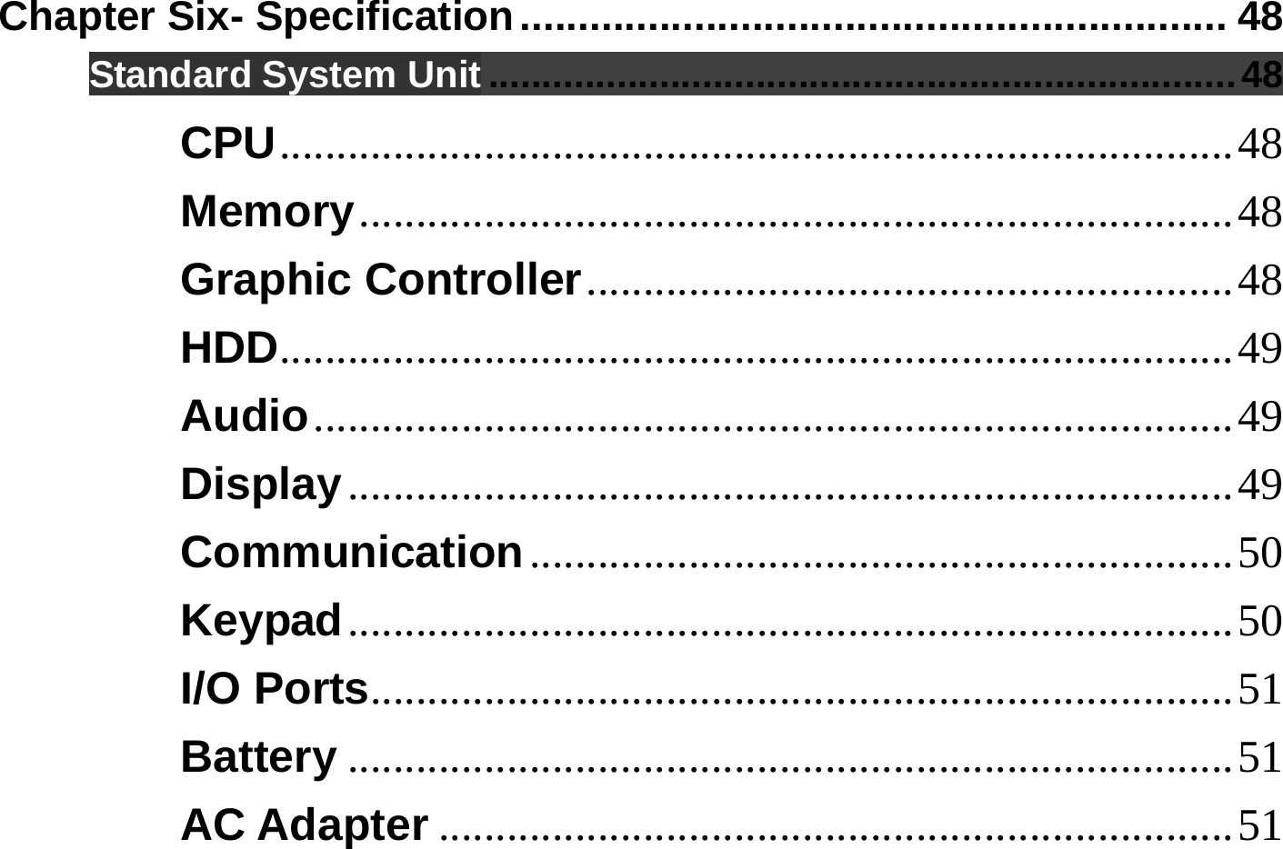  Chapter Six- Specification............................................................. 48 Standard System Unit ......................................................................48 CPU....................................................................................48 Memory.............................................................................48 Graphic Controller.........................................................48 HDD....................................................................................49 Audio.................................................................................49 Display..............................................................................49 Communication..............................................................50 Keypad..............................................................................50 I/O Ports............................................................................51 Battery ..............................................................................51 AC Adapter ......................................................................51 