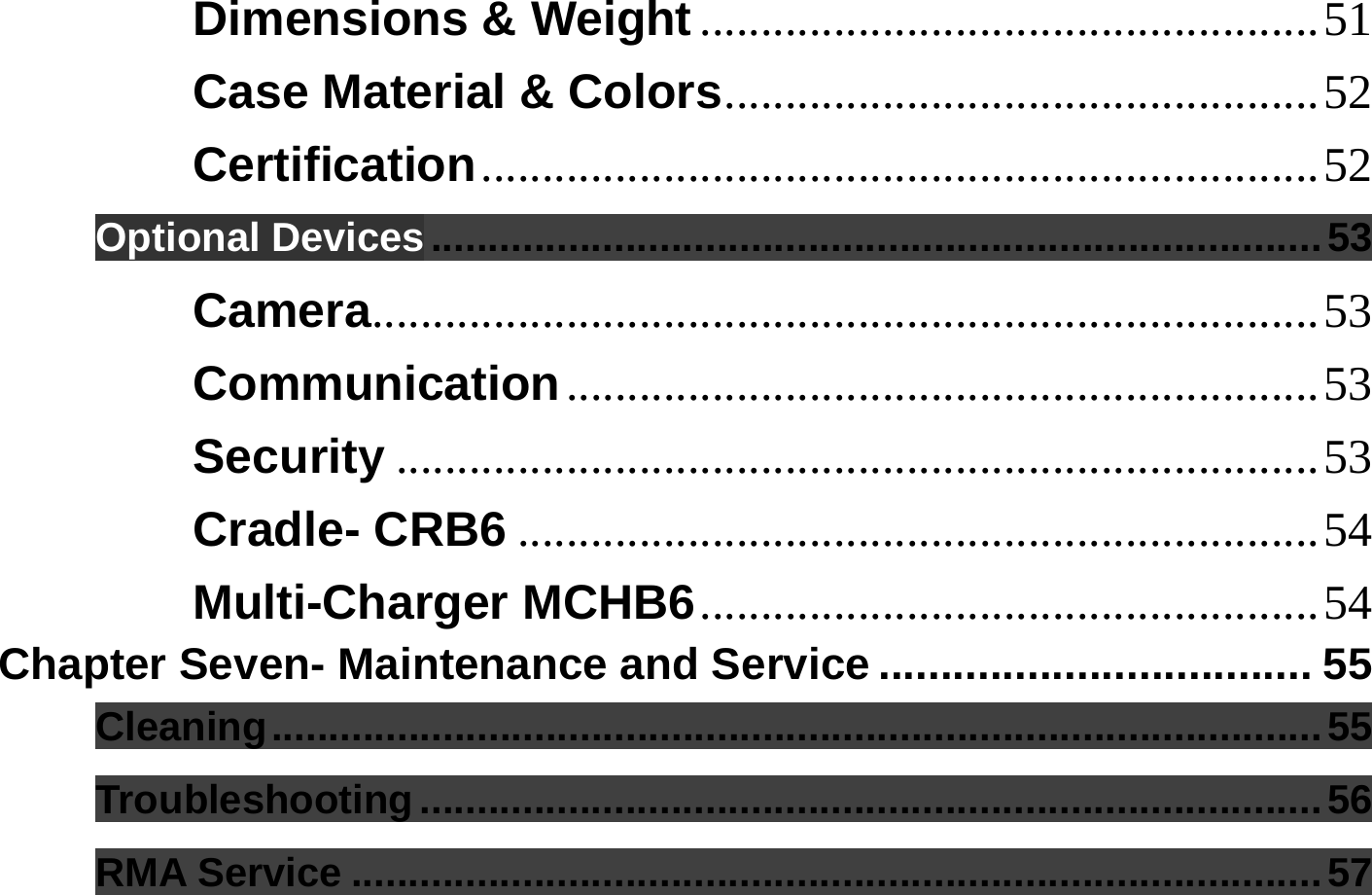  Dimensions &amp; Weight ...................................................51 Case Material &amp; Colors.................................................52 Certification.....................................................................52 Optional Devices ..............................................................................53 Camera..............................................................................53 Communication..............................................................53 Security ............................................................................53 Cradle- CRB6 ..................................................................54 Multi-Charger MCHB6...................................................54 Chapter Seven- Maintenance and Service ................................... 55 Cleaning............................................................................................55 Troubleshooting...............................................................................56 RMA Service .....................................................................................57 