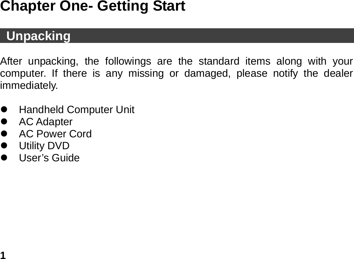   1 Chapter One- Getting Start     Unpacking                                                    After unpacking, the followings are the standard items along with your computer. If there is any missing or damaged, please notify the dealer immediately.  z  Handheld Computer Unit z AC Adapter z  AC Power Cord                    z Utility DVD z User’s Guide  