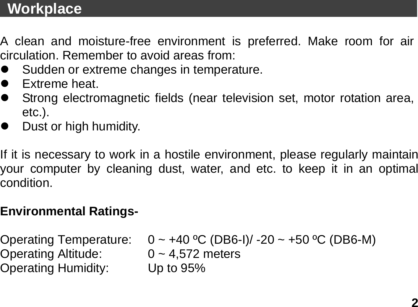   2  Workplace                                                A clean and moisture-free environment is preferred. Make room for air circulation. Remember to avoid areas from: z  Sudden or extreme changes in temperature. z Extreme heat. z  Strong electromagnetic fields (near television set, motor rotation area, etc.). z  Dust or high humidity.  If it is necessary to work in a hostile environment, please regularly maintain your computer by cleaning dust, water, and etc. to keep it in an optimal condition.   Environmental Ratings-   Operating Temperature:    0 ~ +40 ºC (DB6-I)/ -20 ~ +50 ºC (DB6-M)   Operating Altitude:      0 ~ 4,572 meters   Operating Humidity:     Up to 95%    