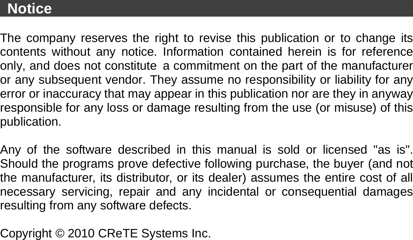   Notice                                                          The company reserves the right to revise this publication or to change its contents without any notice. Information contained herein is for reference only, and does not constitute a commitment on the part of the manufacturer or any subsequent vendor. They assume no responsibility or liability for any error or inaccuracy that may appear in this publication nor are they in anyway responsible for any loss or damage resulting from the use (or misuse) of this publication.  Any of the software described in this manual is sold or licensed &quot;as is&quot;. Should the programs prove defective following purchase, the buyer (and not the manufacturer, its distributor, or its dealer) assumes the entire cost of all necessary servicing, repair and any incidental or consequential damages resulting from any software defects.  Copyright © 2010 CReTE Systems Inc. 