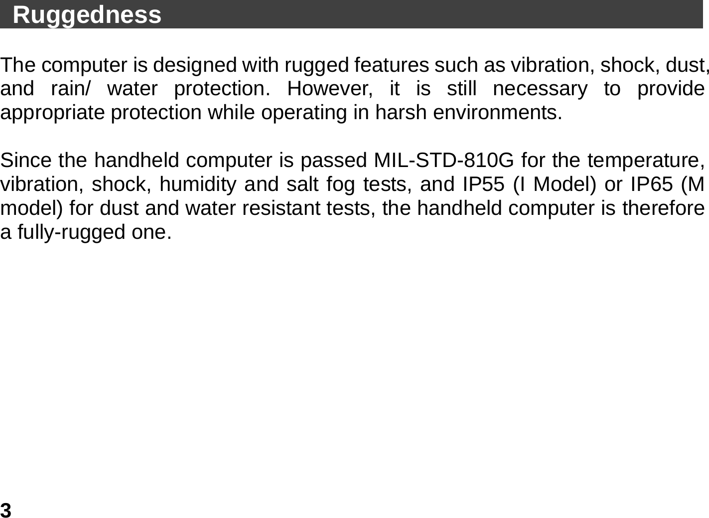   3  Ruggedness                                               The computer is designed with rugged features such as vibration, shock, dust, and rain/ water protection. However, it is still necessary to provide appropriate protection while operating in harsh environments.  Since the handheld computer is passed MIL-STD-810G for the temperature, vibration, shock, humidity and salt fog tests, and IP55 (I Model) or IP65 (M model) for dust and water resistant tests, the handheld computer is therefore a fully-rugged one.             