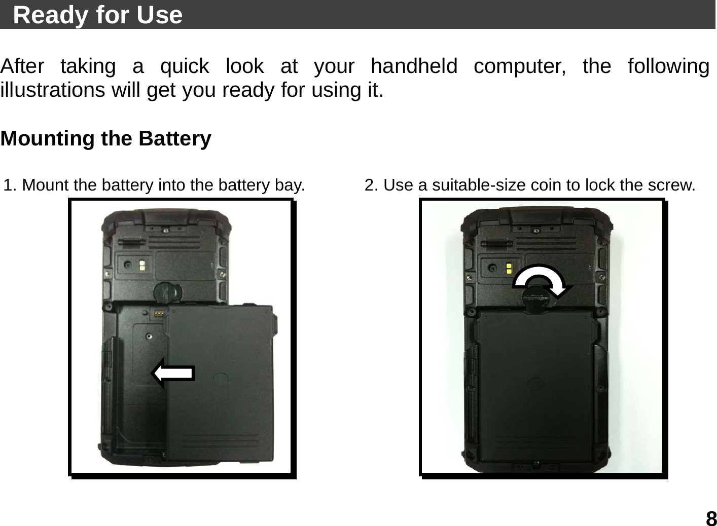   8  Ready for Use                                                  After taking a quick look at your handheld computer, the following illustrations will get you ready for using it.  Mounting the Battery  1. Mount the battery into the battery bay.  2. Use a suitable-size coin to lock the screw.  