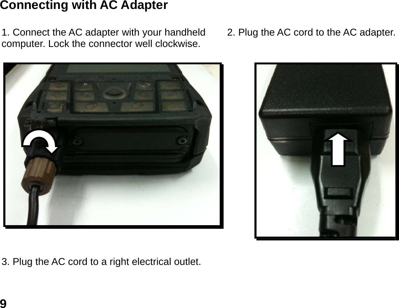   9 Connecting with AC Adapter  1. Connect the AC adapter with your handheld computer. Lock the connector well clockwise.  2. Plug the AC cord to the AC adapter.    3. Plug the AC cord to a right electrical outlet. 