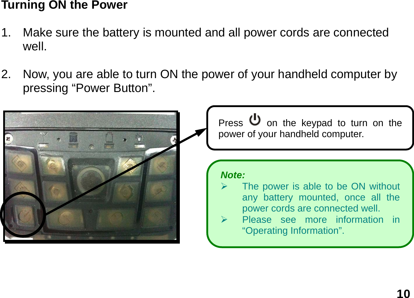   10 Turning ON the Power  1.  Make sure the battery is mounted and all power cords are connected well.   2.  Now, you are able to turn ON the power of your handheld computer by pressing “Power Button”.      Press   on the keypad to turn on the power of your handheld computer.     Note:    ¾  The power is able to be ON without any battery mounted, once all the power cords are connected well. ¾  Please see more information in “Operating Information”. 