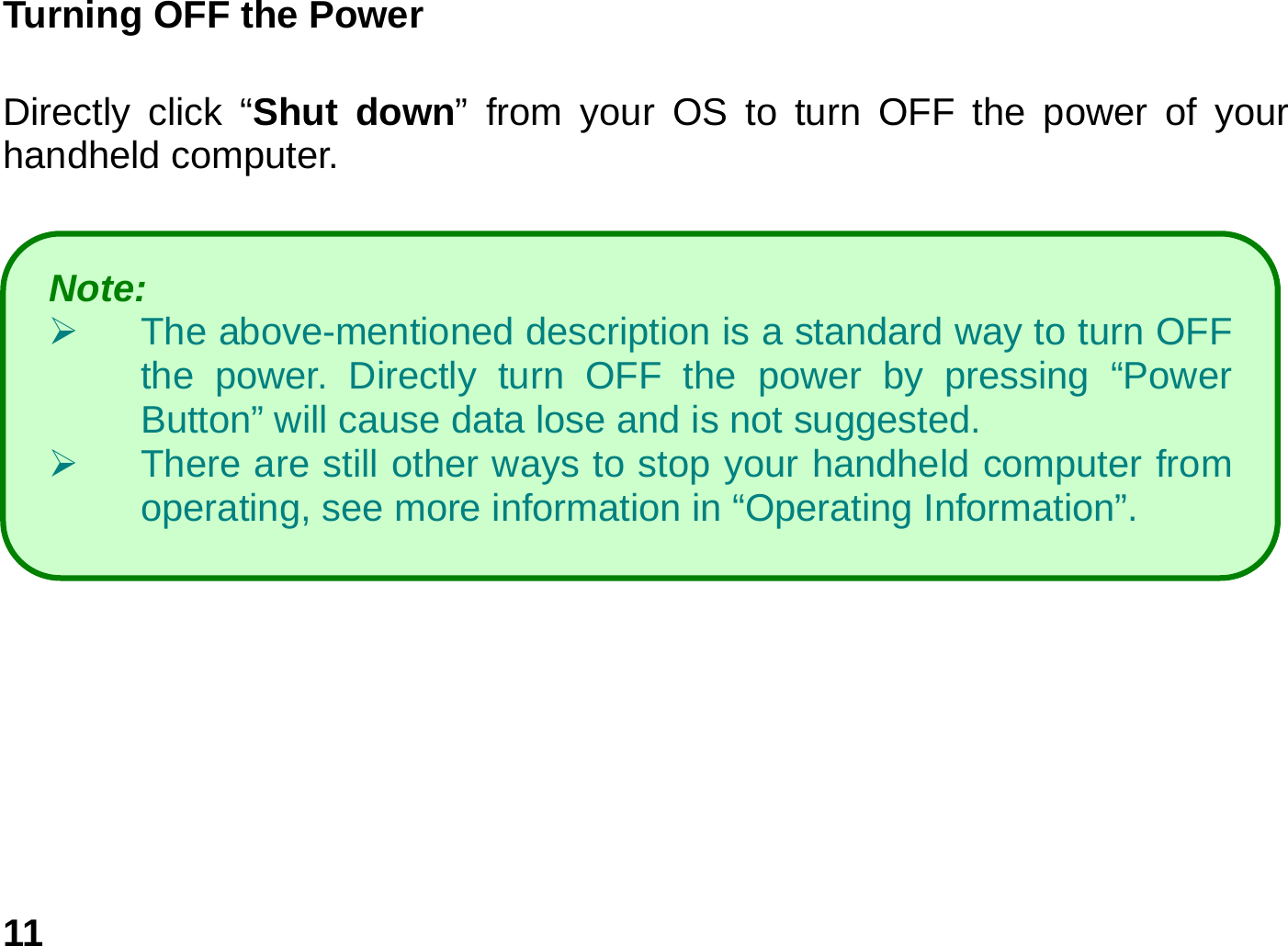   11Turning OFF the Power       Directly click “Shut down” from your OS to turn OFF the power of your handheld computer.     Note:    ¾  The above-mentioned description is a standard way to turn OFF the power. Directly turn OFF the power by pressing “Power Button” will cause data lose and is not suggested.   ¾  There are still other ways to stop your handheld computer from operating, see more information in “Operating Information”. 